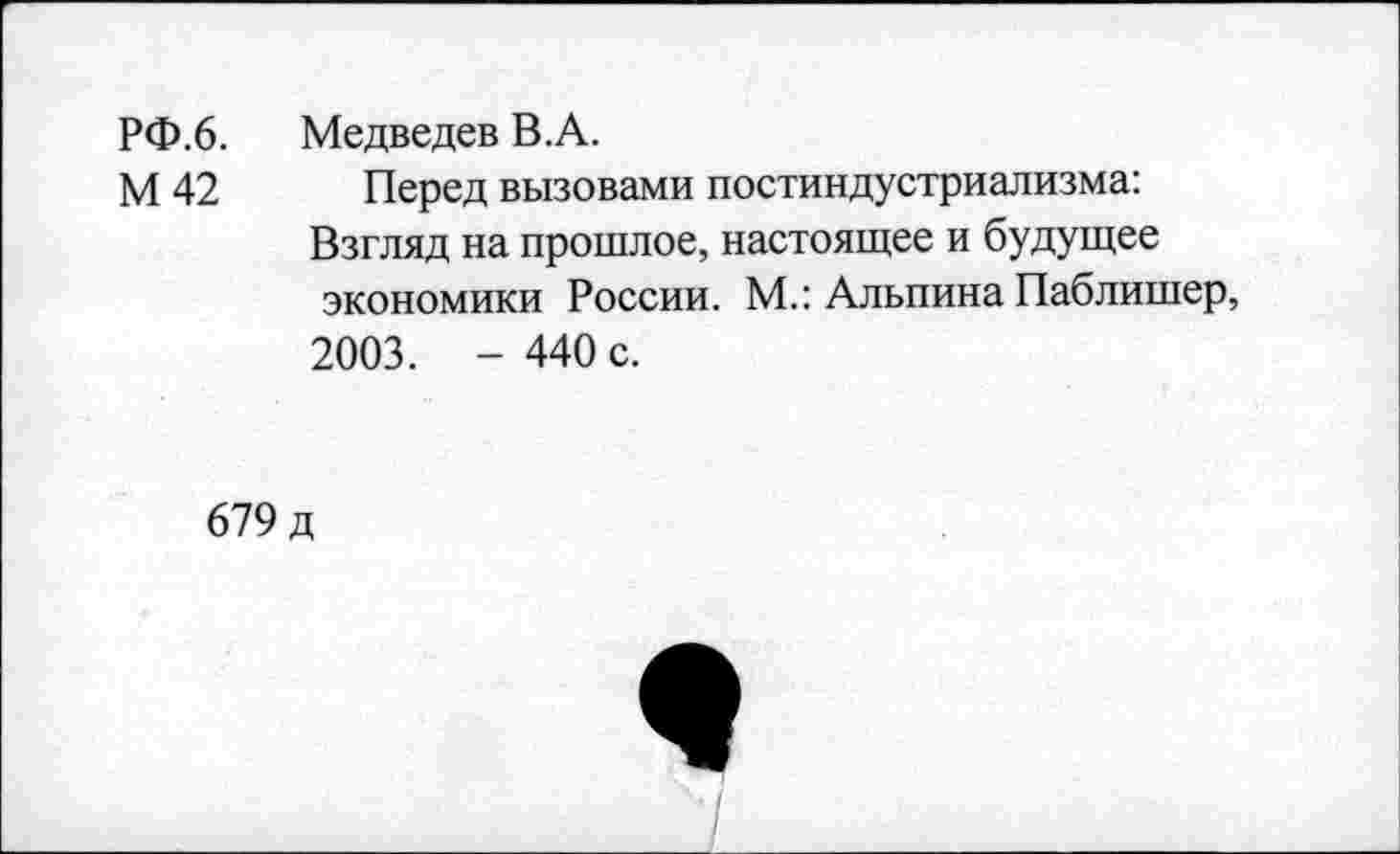 ﻿РФ.6.	Медведев В.А.
М 42 Перед вызовами постиндустриализма: Взгляд на прошлое, настоящее и будущее экономики России. М.: Альпина Паблишер, 2003. - 440 с.
679 д